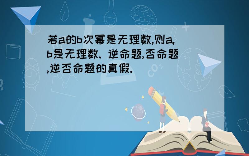 若a的b次幂是无理数,则a,b是无理数. 逆命题,否命题,逆否命题的真假.