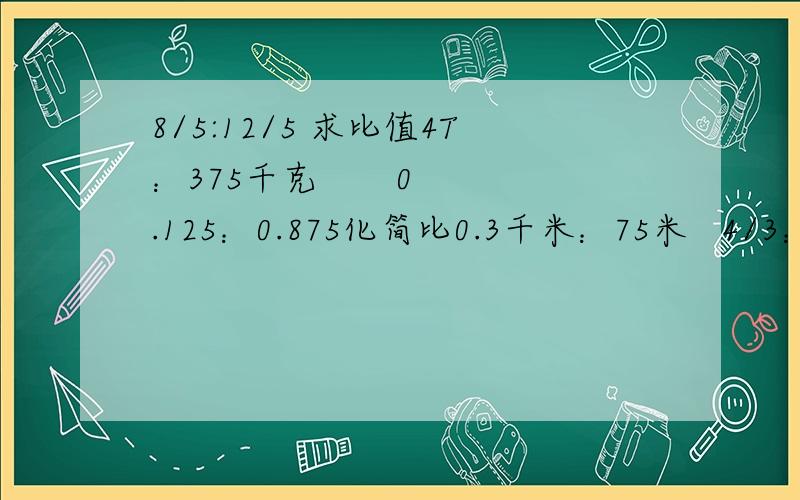 8/5:12/5 求比值4T：375千克       0.125：0.875化简比0.3千米：75米   4/3：12/5    1.25：0.8      3又3/1：0.7求比中的未知项7/2：X=14/11               X:4/5=3又5/3