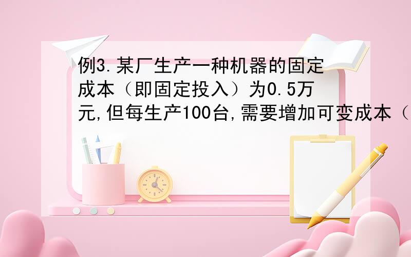 例3.某厂生产一种机器的固定成本（即固定投入）为0.5万元,但每生产100台,需要增加可变成本（即另增加投投入）0.25万元.市场对此产品的年需求量为500台,销售的收入函数为 （单位：万元）,