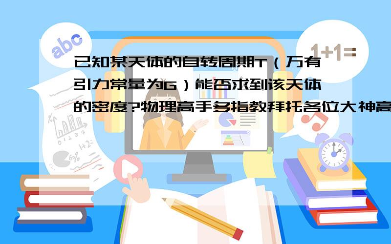 已知某天体的自转周期T（万有引力常量为G）能否求到该天体的密度?物理高手多指教拜托各位大神高中知识缺乏,高人指教