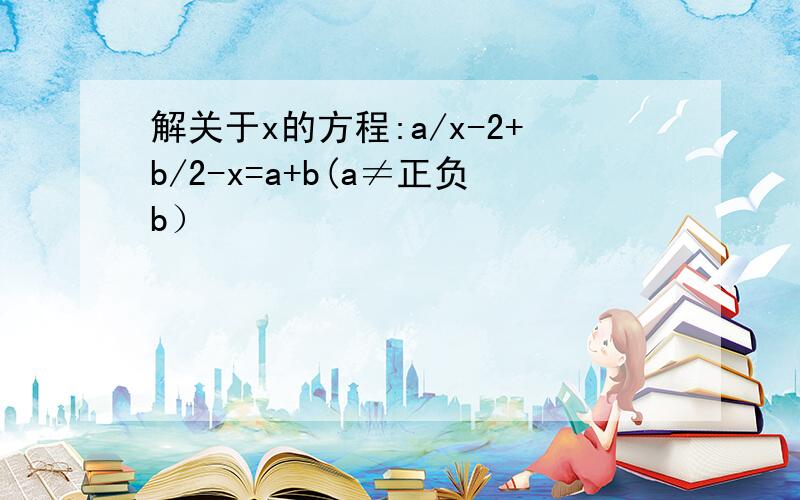 解关于x的方程:a/x-2+b/2-x=a+b(a≠正负b）