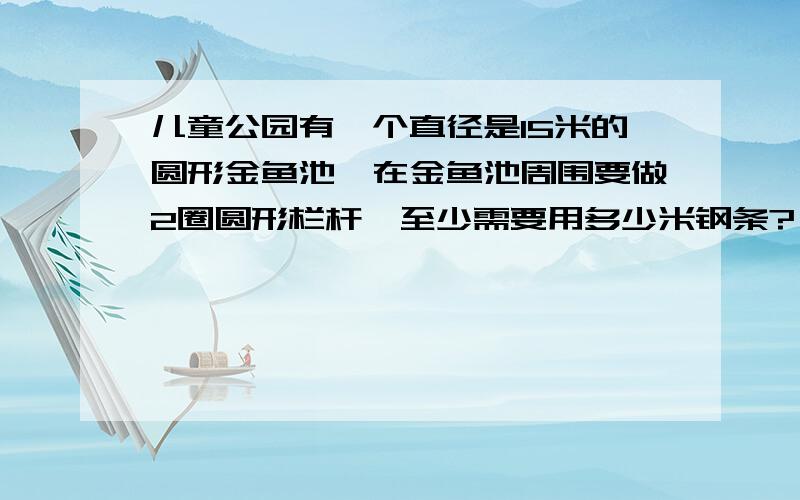 儿童公园有一个直径是15米的圆形金鱼池,在金鱼池周围要做2圈圆形栏杆,至少需要用多少米钢条?（结果保留 兀 ）