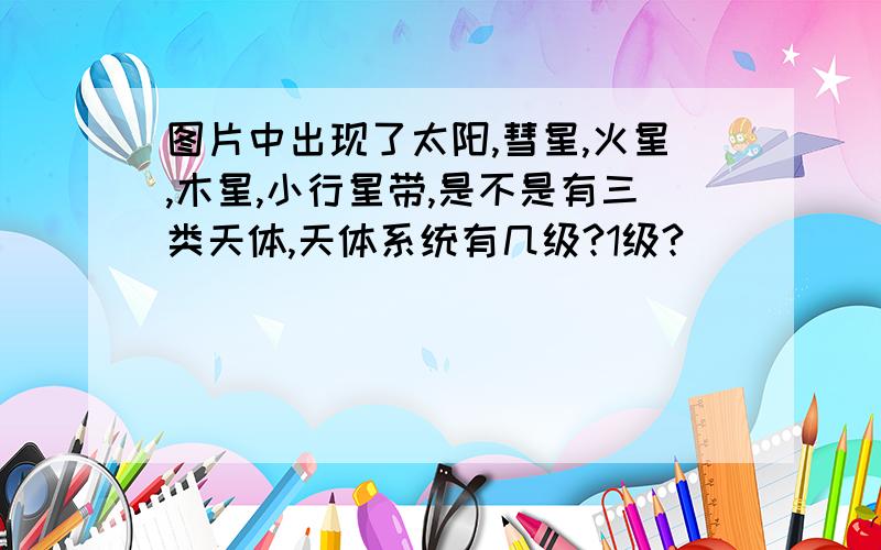 图片中出现了太阳,彗星,火星,木星,小行星带,是不是有三类天体,天体系统有几级?1级?