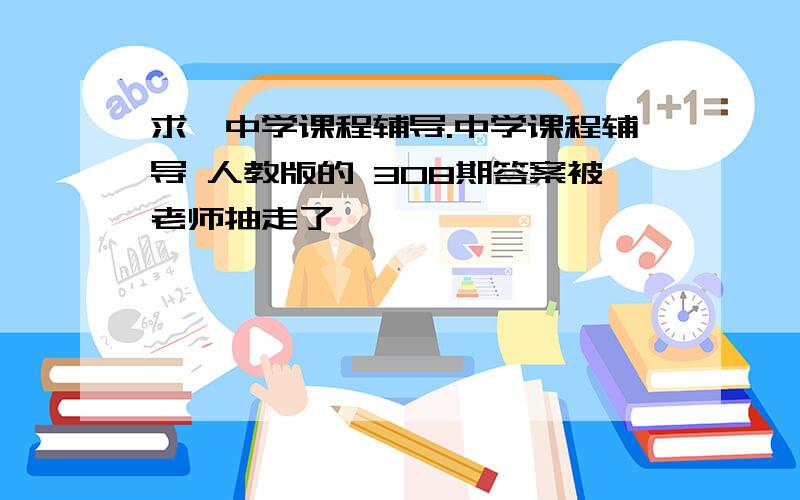 求《中学课程辅导.中学课程辅导 人教版的 308期答案被老师抽走了