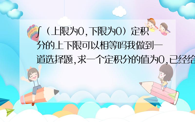 ∫（上限为0,下限为0）定积分的上下限可以相等吗我做到一道选择题,求一个定积分的值为0,已经给定一个被积函数和积分下限,且积分下限等于0,求上限的可能值,按照计算有两个答案,一个是0,