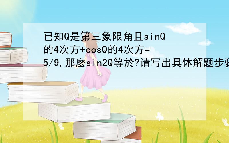 已知Q是第三象限角且sinQ的4次方+cosQ的4次方=5/9,那麼sin2Q等於?请写出具体解题步骤,