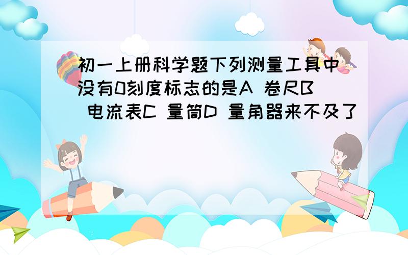 初一上册科学题下列测量工具中没有0刻度标志的是A 卷尺B 电流表C 量筒D 量角器来不及了