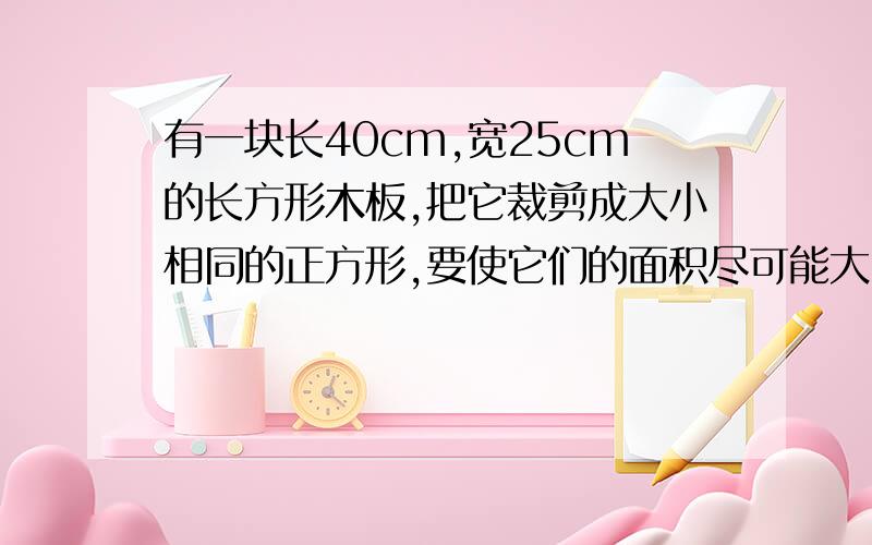 有一块长40cm,宽25cm的长方形木板,把它裁剪成大小相同的正方形,要使它们的面积尽可能大,而且裁完后没有剩余,请问.这样的正方形一共有多少个?