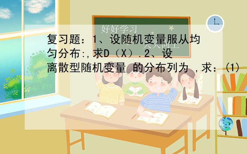 复习题：1、设随机变量服从均匀分布:,求D（X）.2、设离散型随机变量 的分布列为 ,求：(1) ; (2) ；(3)