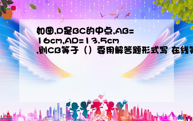 如图,D是BC的中点,AB=16cm,AD=13.5cm,则CB等于（）要用解答题形式写 在线等 快啊