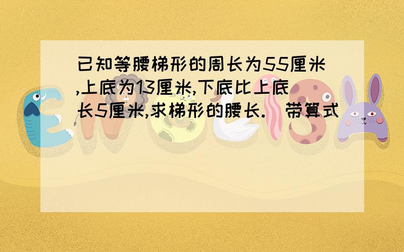 已知等腰梯形的周长为55厘米,上底为13厘米,下底比上底长5厘米,求梯形的腰长.(带算式)