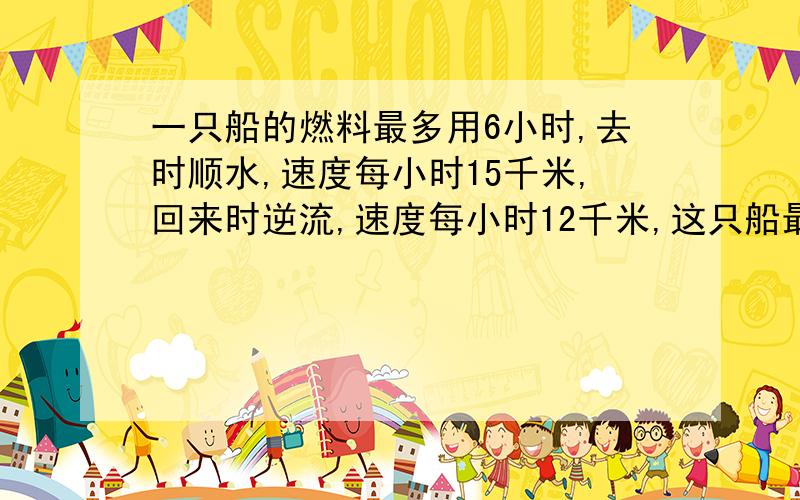 一只船的燃料最多用6小时,去时顺水,速度每小时15千米,回来时逆流,速度每小时12千米,这只船最多行出多少千米就需要往回开?