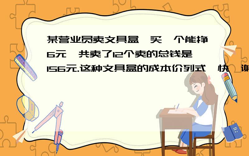 某营业员卖文具盒,买一个能挣6元,共卖了12个卖的总钱是156元.这种文具盒的成本价列式、快、谢谢、