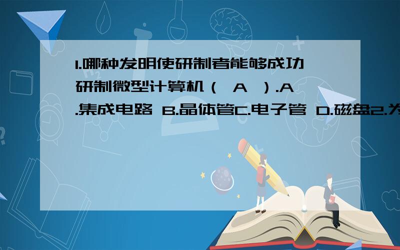 1.哪种发明使研制者能够成功研制微型计算机（ A ）.A.集成电路 B.晶体管C.电子管 D.磁盘2.为了表示正负数,计算机中（ C ）.A.使用专门的符号表示.B.使用l表示负数,O表示正数.C.把数的最高位定