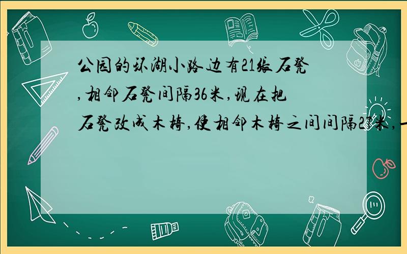 公园的环湖小路边有21张石凳,相邻石凳间隔36米,现在把石凳改成木椅,使相邻木椅之间间隔27米,一共有准备多少张木椅?