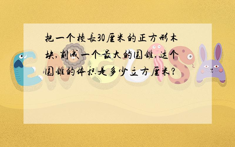 把一个棱长30厘米的正方形木块,削成一个最大的圆锥,这个圆锥的体积是多少立方厘米?