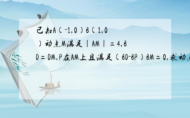 已知A(-1,0)B(1,0)动点M满足|AM|=4,BD=DM,P在AM上且满足(BD-BP)BM=0,求动点P的轨迹方程AM BD DM BP BM都是向量,也就是说PD垂直BM