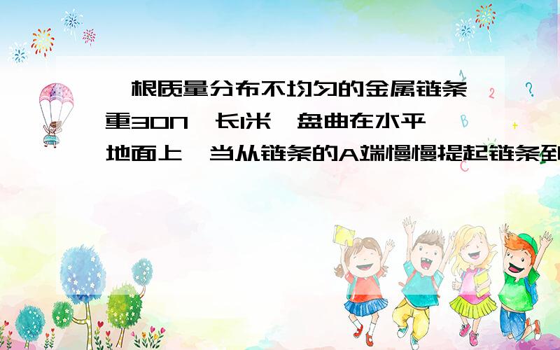 一根质量分布不均匀的金属链条重30N,长1米,盘曲在水平地面上,当从链条的A端慢慢提起链条到使它的另一端B恰好离开地面需做功12J,如改从B端慢慢提起链条使A端恰好离开地面需要做功多少?