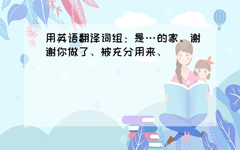 用英语翻译词组：是…的家、谢谢你做了、被充分用来、