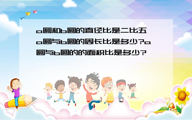 a圆和b圆的直径比是二比五,a圆与b圆的周长比是多少?a圆与b圆的的面积比是多少?