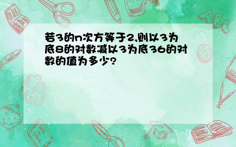 若3的n次方等于2,则以3为底8的对数减以3为底36的对数的值为多少?