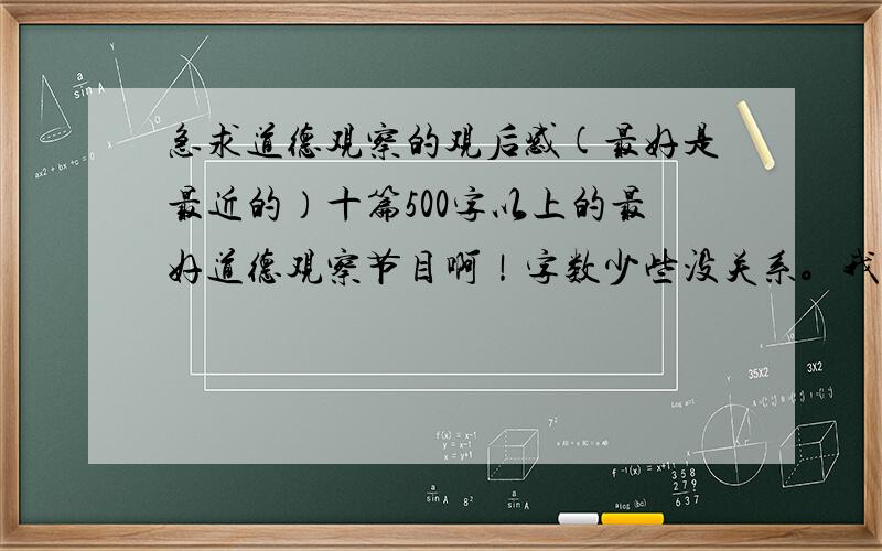 急求道德观察的观后感(最好是最近的）十篇500字以上的最好道德观察节目啊！字数少些没关系。我写了5篇了，再要5篇，一篇也行，一人一篇就能凑够了