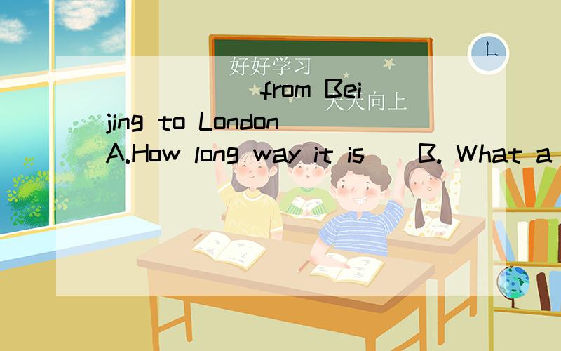 ______from Beijing to LondonA.How long way it is    B. What a long way it is      C.How long way is it    D. What a long way is it