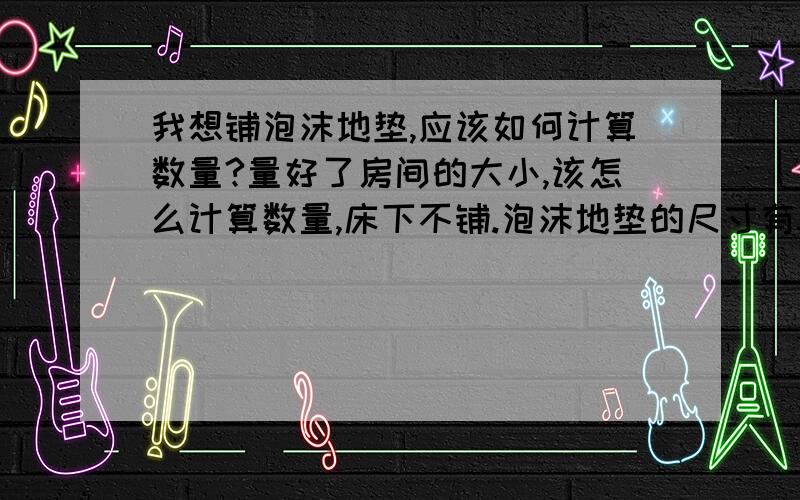 我想铺泡沫地垫,应该如何计算数量?量好了房间的大小,该怎么计算数量,床下不铺.泡沫地垫的尺寸有50cm×50cm的,也有60cm×60cm的.