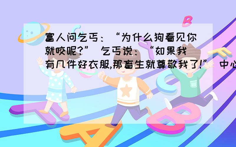 富人问乞丐：“为什么狗看见你就咬呢?” 乞丐说：“如果我有几件好衣服,那畜生就尊敬我了!” 中心?还有一句：清洁工：“同志,请不要把果皮扔在地上,这地刚扫过.”青年人：“我不扔,他