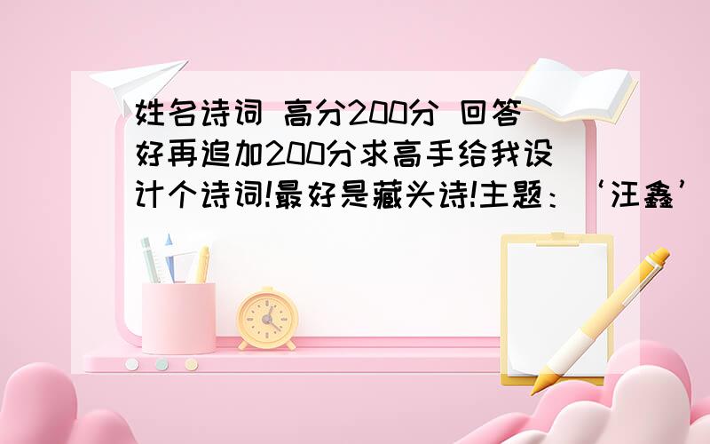 姓名诗词 高分200分 回答好再追加200分求高手给我设计个诗词!最好是藏头诗!主题：‘汪鑫’ 最好在诗词后面再加上注解 例如：‘李路’为主题李桃夭夭春亦浓,路转峰回竹愈葱.佳境原已无