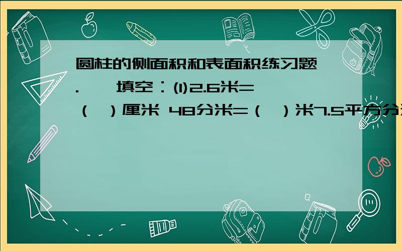 圆柱的侧面积和表面积练习题 .一、填空：(1)2.6米=（ ）厘米 48分米=（ ）米7.5平方分米=（ ）平方厘米9300平方厘米 =（ ）平方米(2)圆柱的侧面积等于（ ）乘以高.(3)圆柱的（ ）面积加上（ ）