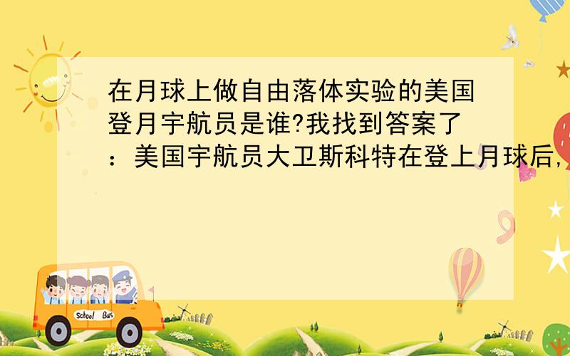 在月球上做自由落体实验的美国登月宇航员是谁?我找到答案了：美国宇航员大卫斯科特在登上月球后,从同一高度同时释放锤子和羽毛,看到它们同时落到月球表面.阿姆斯特朗是第一个踏上月