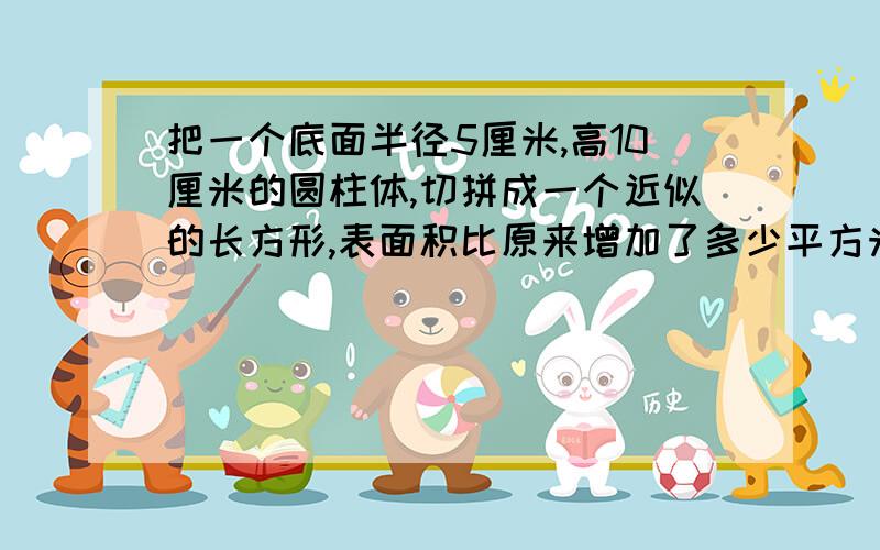 把一个底面半径5厘米,高10厘米的圆柱体,切拼成一个近似的长方形,表面积比原来增加了多少平方米?急