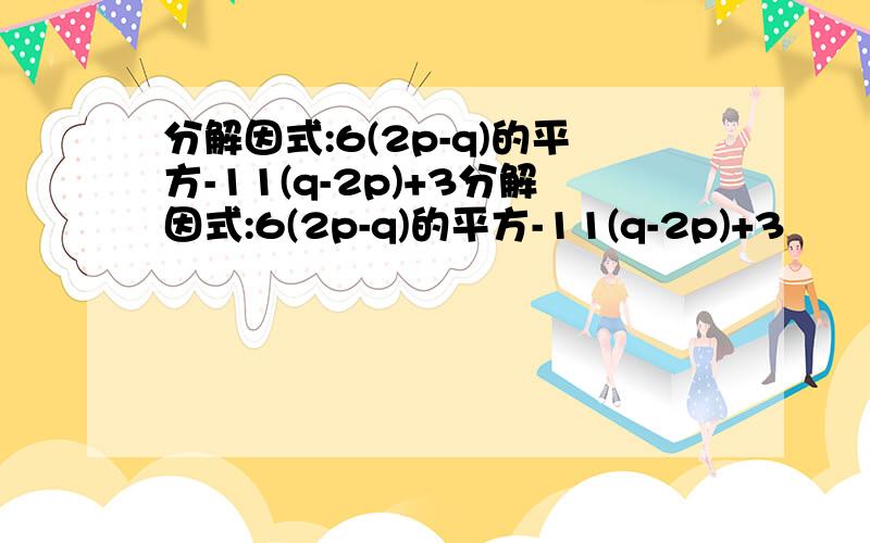 分解因式:6(2p-q)的平方-11(q-2p)+3分解因式:6(2p-q)的平方-11(q-2p)+3