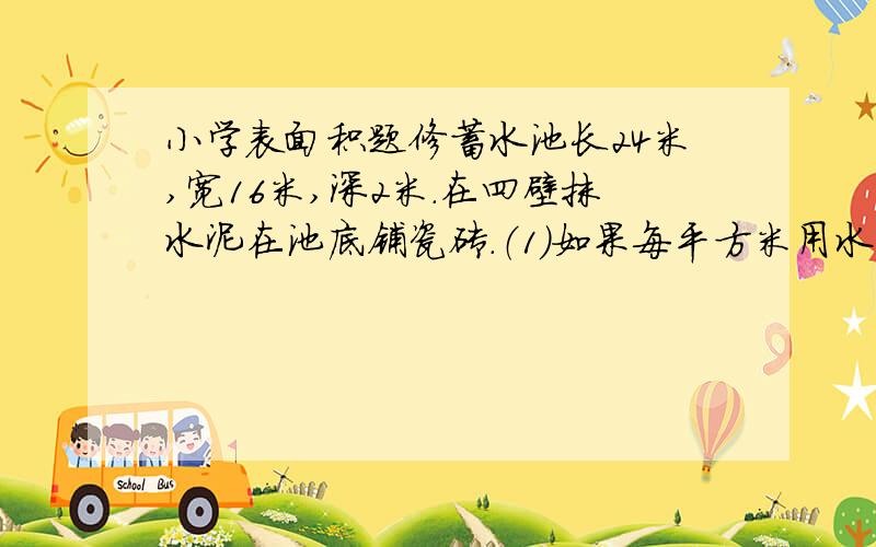 小学表面积题修蓄水池长24米,宽16米,深2米.在四壁抹水泥在池底铺瓷砖.（1）如果每平方米用水泥16千克,四壁一共用水泥多少千克?（2）瓷砖边长8分米的方砖,至少需要多少块?