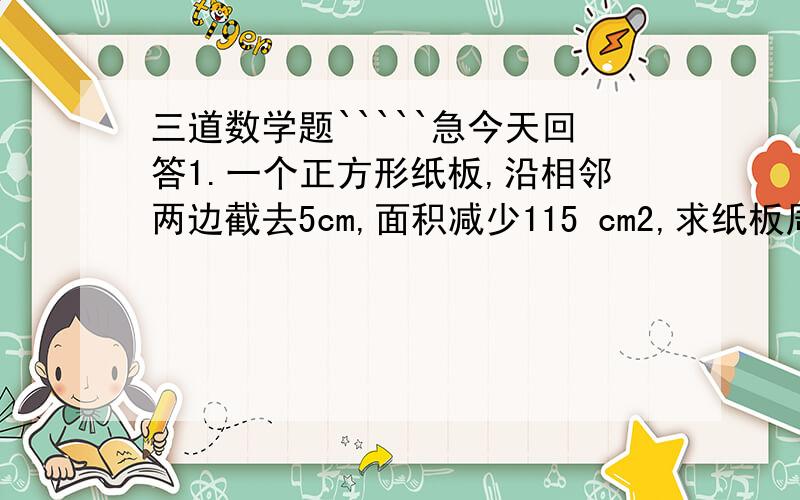 三道数学题`````急今天回答1.一个正方形纸板,沿相邻两边截去5cm,面积减少115 cm2,求纸板周长是多少.2.一个长方体的地面是正方形,如果高增加3厘米,就成为一个正方体,这是每侧的面积比原来增