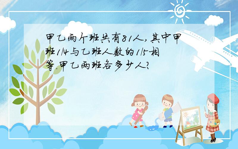 甲乙两个班共有81人,其中甲班1/4与乙班人数的1/5相等.甲乙两班各多少人?