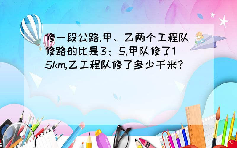 修一段公路,甲、乙两个工程队修路的比是3：5,甲队修了15km,乙工程队修了多少千米?