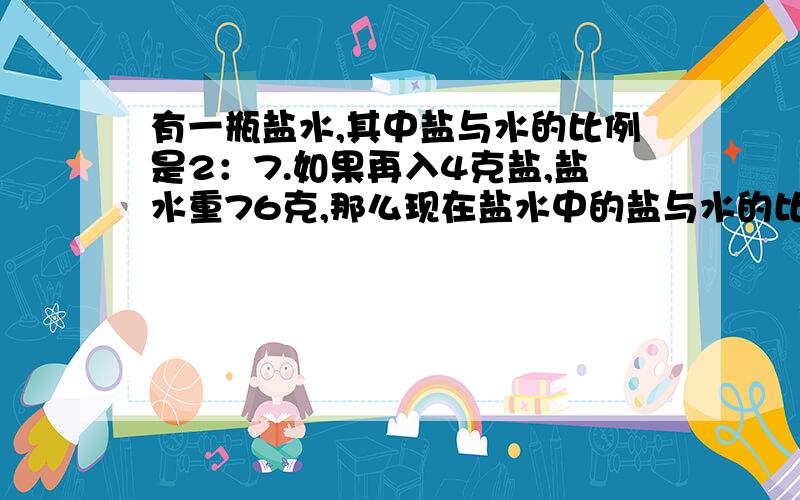 有一瓶盐水,其中盐与水的比例是2：7.如果再入4克盐,盐水重76克,那么现在盐水中的盐与水的比例是多少?