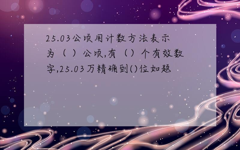 25.03公顷用计数方法表示为（ ）公顷,有（）个有效数字,25.03万精确到()位如题