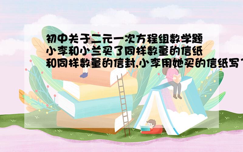 初中关于二元一次方程组数学题小李和小兰买了同样数量的信纸和同样数量的信封,小李用她买的信纸写了一些信,每封信都是一张信纸；小兰也用他买的信纸写了一些信,每封信都用了三张信