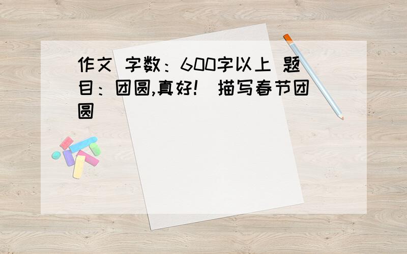 作文 字数：600字以上 题目：团圆,真好!（描写春节团圆）