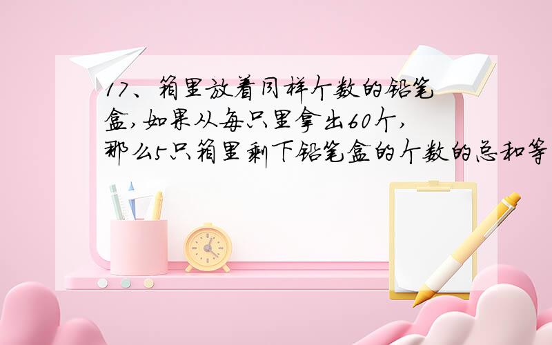 17、箱里放着同样个数的铅笔盒,如果从每只里拿出60个,那么5只箱里剩下铅笔盒的个数的总和等于原来2只箱里个数的和.原来每只箱里有多少个铅笔盒?