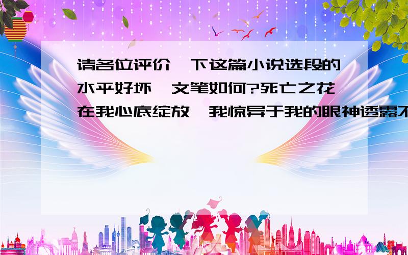 请各位评价一下这篇小说选段的水平好坏,文笔如何?死亡之花在我心底绽放,我惊异于我的眼神透露不出一丝几近绝望的恐惧,世界一瞬之间失了它的颜色,只剩黑白；静止虽然可怕,却无人将它