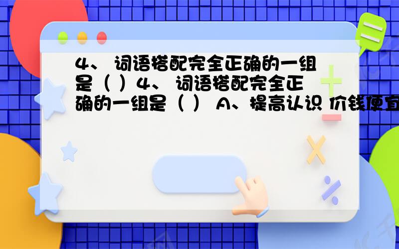 4、 词语搭配完全正确的一组是（ ）4、 词语搭配完全正确的一组是（ ） A、提高认识 价钱便宜 生活简朴 保卫公物 B、反映情况 身体强大 发扬风格 灌溉稻田 C、发现问题 远大理想 参观演