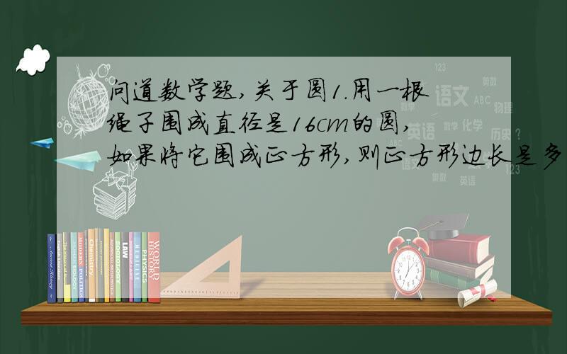 问道数学题,关于圆1.用一根绳子围成直径是16cm的圆,如果将它围成正方形,则正方形边长是多少cm?2.有辆自行车,车轮直径是0.8米,如果每分转1000圈,那这辆车每分能行多少千米?