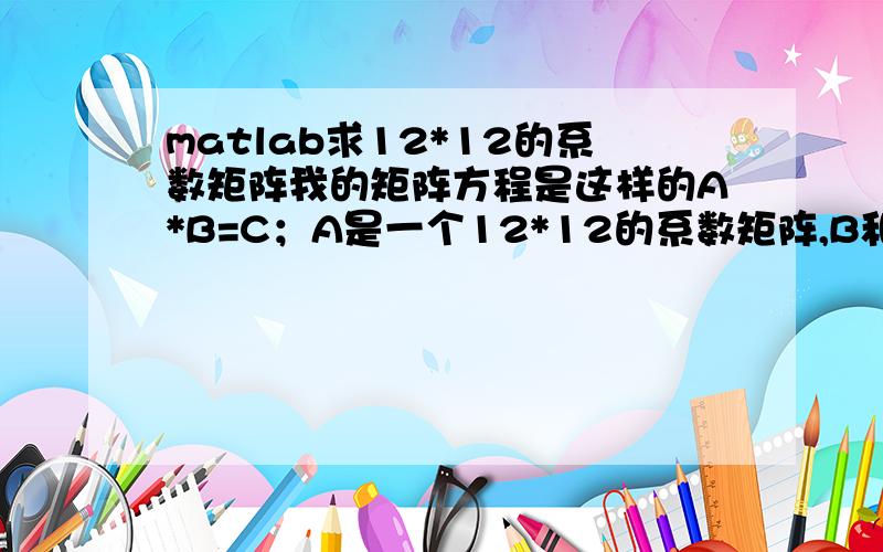 matlab求12*12的系数矩阵我的矩阵方程是这样的A*B=C；A是一个12*12的系数矩阵,B和C是一个12*1的列阵；请问用matlab如何求解系数矩阵A?