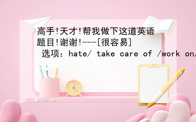 高手!天才!帮我做下这道英语题目!谢谢!---[很容易] 选项：hate/ take care of /work on/use/forget 题目： 1.i（）doing the dishes .it's so boring . 2.i'm going to ()my English project and then meet my friends. 3.my mom gets reall