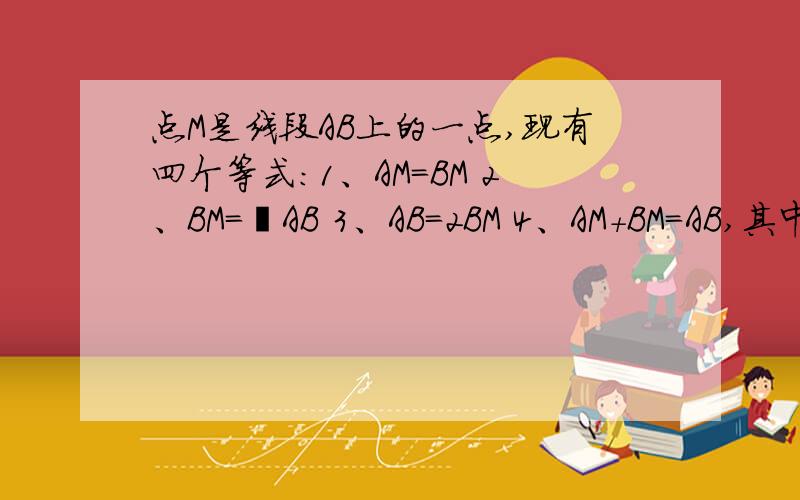 点M是线段AB上的一点,现有四个等式：1、AM=BM 2、BM=½AB 3、AB=2BM 4、AM＋BM=AB,其中能表示M是AB的中点的等式有（）.