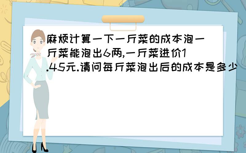 麻烦计算一下一斤菜的成本泡一斤菜能泡出6两,一斤菜进价1.45元.请问每斤菜泡出后的成本是多少